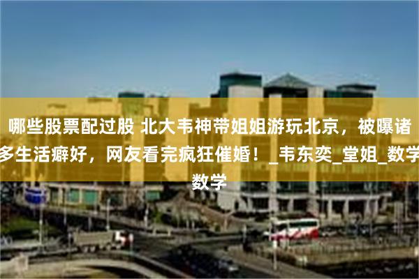 哪些股票配过股 北大韦神带姐姐游玩北京，被曝诸多生活癖好，网友看完疯狂催婚！_韦东奕_堂姐_数学