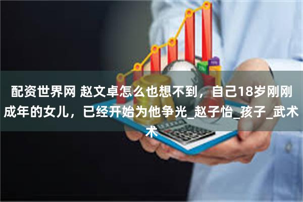 配资世界网 赵文卓怎么也想不到，自己18岁刚刚成年的女儿，已经开始为他争光_赵子怡_孩子_武术