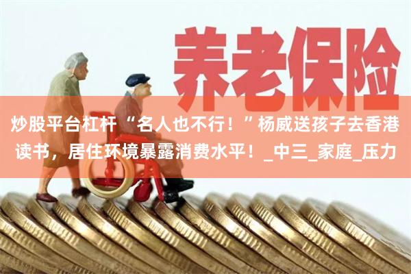 炒股平台杠杆 “名人也不行！”杨威送孩子去香港读书，居住环境暴露消费水平！_中三_家庭_压力