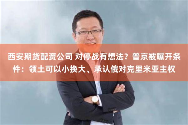 西安期货配资公司 对停战有想法？普京被曝开条件：领土可以小换大、承认俄对克里米亚主权