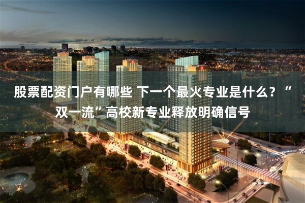 股票配资门户有哪些 下一个最火专业是什么？“双一流”高校新专业释放明确信号