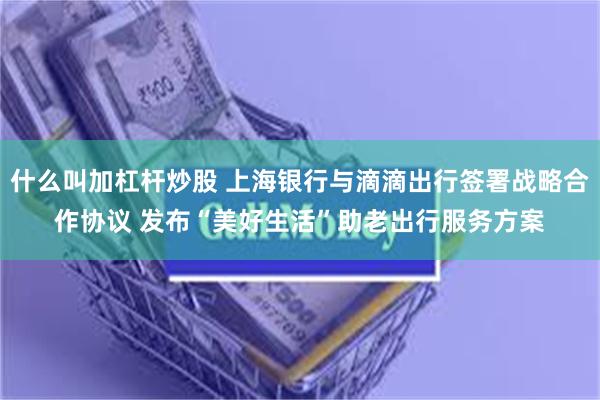 什么叫加杠杆炒股 上海银行与滴滴出行签署战略合作协议 发布“美好生活”助老出行服务方案