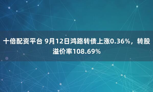 十倍配资平台 9月12日鸿路转债上涨0.36%，转股溢价率108.69%