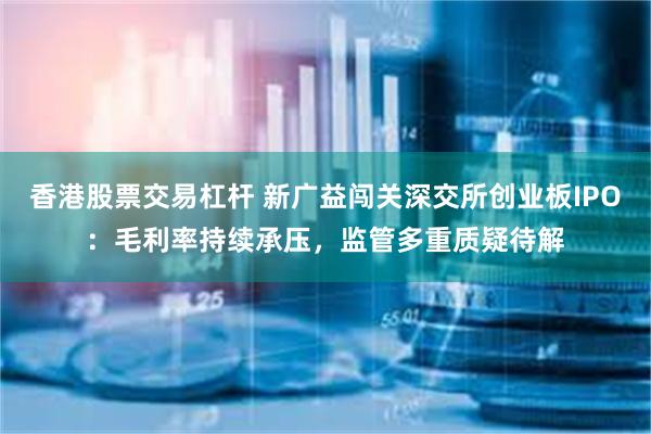 香港股票交易杠杆 新广益闯关深交所创业板IPO：毛利率持续承压，监管多重质疑待解