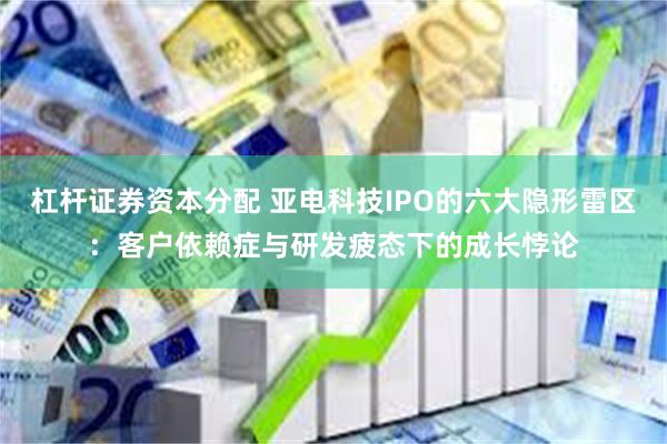 杠杆证券资本分配 亚电科技IPO的六大隐形雷区：客户依赖症与研发疲态下的成长悖论