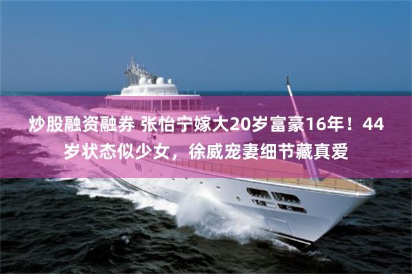炒股融资融券 张怡宁嫁大20岁富豪16年!44岁状态似少女,徐威宠妻细节藏真爱
