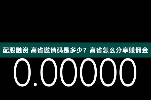 配股融资 高省邀请码是多少？高省怎么分享赚佣金