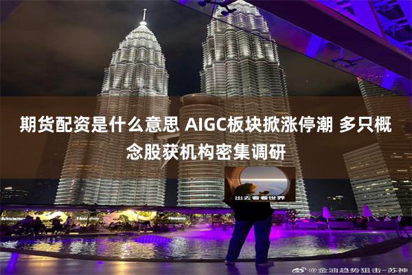 期货配资是什么意思 AIGC板块掀涨停潮 多只概念股获机构密集调研