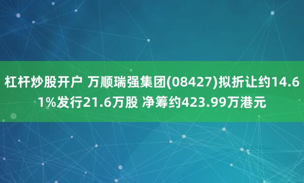 杠杆炒股开户 万顺瑞强集团(08427)拟折让约14.61%发行21.6万股 净筹约423.99万港元