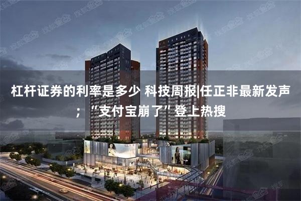 杠杆证券的利率是多少 科技周报|任正非最新发声；“支付宝崩了”登上热搜