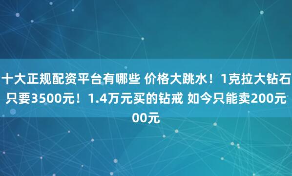 十大正规配资平台有哪些 价格大跳水！1克拉大钻石只要3500元！1.4万元买的钻戒 如今只能卖200元