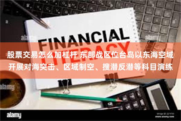 股票交易怎么加杠杆 东部战区位台岛以东海空域开展对海突击、区域制空、搜潜反潜等科目演练